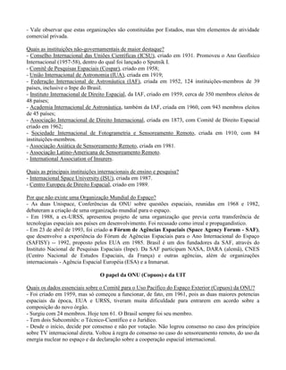 - Vale observar que estas organizações são constituídas por Estados, mas têm elementos de atividade
comercial privada.
Quais as instituições não-governamentais de maior destaque?
- Conselho Internacional das Uniões Científicas (ICSU), criado em 1931. Promoveu o Ano Geofísico
Internacional (1957-58), dentro do qual foi lançado o Sputnik I.
- Comitê de Pesquisas Espaciais (Cospar), criado em 1958;
- União Internacional de Astronomia (IUA), criada em 1919;
- Federação Internacional de Astronáutica (IAF), criada em 1952, 124 instituições-membros de 39
países, inclusive o Inpe do Brasil.
- Instituto Internacional de Direito Espacial, da IAF, criado em 1959, cerca de 350 membros eleitos de
48 países;
- Academia Internacional de Astronáutica, também da IAF, criada em 1960, com 943 membros eleitos
de 45 países;
- Associação Internacional de Direito Internacional, criada em 1873, com Comitê de Direito Espacial
criado em 1962;
- Sociedade Internacional de Fotogrametria e Sensoreamento Remoto, criada em 1910, com 84
instituições-membros.
- Associação Asiática de Sensoreamento Remoto, criada em 1981.
- Associação Latino-Americana de Sensoreamento Remoto.
- International Association of Insurers.
Quais as principais instituições internacionais de ensino e pesquisa?
- Internacional Space University (ISU), criada em 1987.
- Centro Europeu de Direito Espacial, criado em 1989.
Por que não existe uma Organização Mundial do Espaço?
- As duas Unispace, Conferências da ONU sobre questões espaciais, reunidas em 1968 e 1982,
debateram a criação de uma organização mundial para o espaço.
- Em 1988, a ex-URSS, apresentou projeto de uma organização que previa certa transferência de
tecnologias espaciais aos países em desenvolvimento. Foi recusado como irreal e propagandístico.
- Em 23 de abril de 1993, foi criado o Fórum de Agências Espaciais (Space Agency Forum - SAF),
que desenvolve a experiência do Fórum de Agências Espaciais para o Ano Internacional do Espaço
(SAFISY) -- 1992, proposto pelos EUA em 1985. Brasil é um dos fundadores da SAF, através do
Instituto Nacional de Pesquisas Espaciais (Inpe). Da SAF participam NASA, DARA (alemã), CNES
(Centro Nacional de Estudos Espaciais, da França) e outras agências, além de organizações
internacionais - Agência Espacial Européia (ESA) e a Inmarsat.
O papel da ONU (Copuos) e da UIT
Quais os dados essenciais sobre o Comitê para o Uso Pacífico do Espaço Exterior (Copuos) da ONU?
- Foi criado em 1959, mas só começou a funcionar, de fato, em 1961, pois as duas maiores potencias
espaciais da época, EUA e URSS, tiveram muita dificuldade para entrarem em acordo sobre a
composição do novo órgão.
- Surgiu com 24 membros. Hoje tem 61. O Brasil sempre foi seu membro.
- Tem dois Subcomitês: o Técnico-Científico e o Jurídico.
- Desde o início, decide por consenso e não por votação. Não logrou consenso no caso dos princípios
sobre TV internacional direta. Voltou à regra do consenso no caso do sensoreamento remoto, do uso da
energia nuclear no espaço e da declaração sobre a cooperação espacial internacional.
 