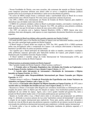 - Nossas Faculdades de Direito, com raras exceções, não costumam dar atenção ao Direito Espacial,
como tampouco procuram informar seus alunos sobre os novos e complexos problemas jurídicos
gerados pelas novas tecnologias da informática e pelas novas descobertas da genética.
- Os cursos da SBDA sempre foram e continuam sendo a oportunidade única no Brasil de se travar
conhecimento com o Direito Espacial. Por estes cursos já passaram centenas de pessoas.
- Em 1995, a SBDA criou internamente um Núcleo de Estudos de Direito Espacial, para ampliar e
intensificar suas atividades neste ramo do direito.
- A SBDA foi a primeira entidade a editar no Brasil os principais tratados, convenções e resoluções da
ONU que constituem as fontes do Direito Espacial. Em 1992, ela publicou uma primeira coletânea,
ainda moderta, mas que foi útil para os alunos de seus cursos sobre a matéria.
- Em 1997, em parceria com a Agência Espacial Brasileira (AEB), a SBDA lançou uma nova
coletânea, bem mais abrangente, onde aparece os mais importantes documentos brasileiros em questões
espaciais.
E a participação do Brasil nos debates sobre questões espaciais nas Nações Unidas?
- O Comitê da ONU para o Uso Pacífico do Espaço (Copuos) com seu Subcomitê Jurídico, como já foi
dito, tem sido o principal órgão gerador do Direito Espacial.
- O Brasil integra o Copuos desde sua criação em 1959. Em 1961, quando EUA e URSS acertaram
enfim suas divergências sobre a composição do Copuos e ele começou efetivamente a funcionar, o
brasileiro Carvalho Silos foi eleito seu primeiro relator.
- Isso significa que o Brasil participou da elaboração de todos os tratados, convenções e resoluções
sobre problemas espaciais aprovados pelo Subcomitê Jurídico do Copuos, pelo próprio Copuos e
finalmente pela Assembléia Geral das Nações Unidas.
- O Brasil também é membro antigo da União Internacional de Telecomunicações (UIT), que
igualmente produz normas de Direito Espacial.
O Brasil assinou os principais tratados do Direito Espacial?
- Dos 5 grandes tratados do Direito Espacial, o Brasil assinou e ratificou 3:
1) Tratado sobre os Princípios Reguladores das Atividades dos Estados na Exploração e
Uso do Espaço Exterior, inclusive a Lua e demais Corpos Celestes, de 1967;
2) Acordo sobre Salvamento de Astronautas e Restituição de Astronautas e Objetos
lançados ao Espaço Exterior, de 1968; e
3) Convenção sobre Responsabilidade Internacional por Danos Causados por Objetos
Espaciais, de 1972.
- Também assinou e ratificou o Tratado de Proscrição das Experiências com Armas Nucleares na
Atmosfera, no Espaço Cósmico e sob a Água, de 1963.
- Não assinou a Convenção sobre Registro de Objetos lançados ao Espaço Exterior, de 1975, nem o
Acordo sobre as Atividades dos Estados na Lua e nos Corpos Celestes, de 1979. (9)
- Recusou-se a firmar a Convenção sobre Registro por considerar insuficientes as informações por ela
exigidas dos países sobre os objetos que eles lançam ao espaço. Essa insuficiência poderia encobrir a
ampliação do uso militar do espaço. Agora, com o novo quadro mundial pós-guerra fria, tanto a
posição do Brasil poderá mudar como a Convenção poderá passar por oportuna revisão.
- Quanto ao Acordo sobre a Lua, o Brasil esteve entre os oito países que propuseram seu polêmico
artigo 11, definindo os recursos naturais da Lua como "patrimônio comum da humanidade" e prevendo
a criação de um regime internacional para explorá-los. Nosso país, porém, acabou não assinando o
Acordo em vista da falta de apoio das potências espaciais e também de um número razoável de países à
convocação da conferência internacional necessária para estabelecer o referido regime internacional.
- O Acordo sobre a Lua só recebeu até hoje 9 ratificações (nenhuma de potência espacial) e 5
assinaturas. (10)
 
