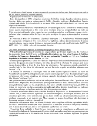É verdade que o Brasil apoiou os países equatoriais que queriam incluir parte da órbita geoestacionária
em sua área de jurisdição nacional soberana?
- Vejamos como esta história de fato ocorreu.
- Em 3 de dezembro de 1976, sete países equatoriais (Colômbia, Congo, Equador, Indonésia, Quênia,
Uganda e Zaire, aos quais se juntaram depois Gabão e Somália) emitiram a Declaração de Bogotá,
reivindicando direito de soberania sobre o trecho da órbita geoestacionária situado em cima de seus
respectivos territórios.
- O Brasil assinou a Declaração como observador. Isto deu margem a que a comunidade internacional e
muitos autores interpretassem o fato como apoio brasileiro à tese da apropriabilidade de partes da
órbita geoestacionária pelos países equatoriais, em oposição ao princípio geral de que o espaço exterior,
inclusive toda e qualquer órbita da Terra, não pode ser objeto de apropriação nacional de nenhuma
forma.
- Na realidade, o Brasil não se alinhou à Declaração de Bogotá. (11) A preocupação brasileira sempre
foi a de rejeitar o princípio do first come, first served e pleitear a adoção de um mecanismo de acesso
equitativo àquele recurso natural limitado, o que acabou sendo aprovado nas Conferências da UIT de
1977, 1983, 1985 e 1988, embora de forma ainda discutível.
Que outros documentos espaciais tiveram a participação do Brasil em seu debate?
- O Brasil também participou ativamente dos longos debates que levaram à aprovação das resoluções
da Assembléia Geral da ONU sobre os Princípios Reguladores do Uso pelos Estados de Satélites
Artificiais da Terra para Transmissão Direta Internacional de Televisão, de 1982, e os Princípios
Reguladores do Sensoreamento Remoto, de 1986.
- Com relação aos primeiros, o Brasil foi o país que empreendeu uma das últimas tentativas de conciliar
a posição dos países em desenvolvimento, em defesa do respeito à soberania dos Estados, com a dos
países desenvolvidos, a favor do livre fluxo de informações. Apresentamos emenda conciliatória
reconhecendo "o livre fluxo de informações na base do estrito respeito aos direitos soberanos dos
Estados". (12)
- A emenda foi aprovada e a resolução como um todo recebeu expressiva maioria de votos na
Assembléia Geral da ONU. Pela primeira vez, rompeu-se a tradição do Copuos de só admitir aprovação
por consenso e levou-se a solução de um impasse espacial à decisão pelo voto na Assembléia Geral.
Mas foi uma "vitória de Pirro".
- Os países em desenvolvimento, unidos aos então países do então bloco socialista, "ganharam, mas
não levaram". O princípio do consentimento prévio para transmissão direta internacional de televisão,
consagrado na resolução, não fez jurisprudência. Dois textos adotados no âmbito europeu, em 1989, e a
prática em curso hoje em dia nessa matéria, norteados pelo pleno domínio tecnológico por parte dos
países desenvolvidos, inviabilizam a simples idéia do consentimento prévio.
- Discussão semelhante ocorreu em torno dos Princípios Reguladores do Sensoreamento Remoto.
Durante anos, o Brasil defendeu o princípio do consentimento prévio de qualquer país tanto para ser
sensoreado por outro, como também para que os dados obtidos de tal sensoreamento pudessem ser
vendidos ou passados a um terceiro país. Mas, o poder e o avanço tecnológico não demoraram a
demonstrar que essa exigência é inexeqüível.
- O Brasil e muitos outros países em desenvolvimento, além dos países socialistas, aprenderam a lição
do caso da transmissão internacional direta de televisão e, desta vez, evitaram a votação de confronto
com os países desenvolvidos, pois de novo poderiam "ganhar mas não levar".
- Consciente dessa realidade, o Brasil foi dos países que mais se empenharam na elaboração dos
Princípios Reguladores do Sensoreamento Remoto, afinal aprovados, com base em compromissos de
cooperação internacional e de respeito aos direitos soberanos e aos interesses legítimos dos países
sensoreados.
 