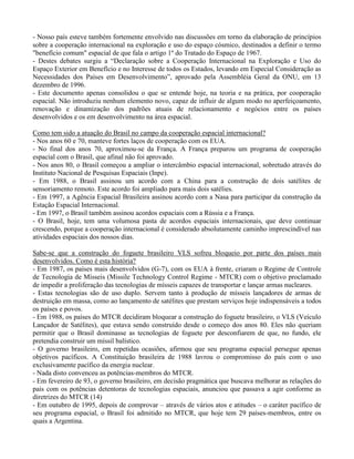 - Nosso país esteve também fortemente envolvido nas discussões em torno da elaboração de princípios
sobre a cooperação internacional na exploração e uso do espaço cósmico, destinados a definir o termo
"benefício comum" espacial de que fala o artigo 1º do Tratado do Espaço de 1967.
- Destes debates surgiu a “Declaração sobre a Cooperação Internacional na Exploração e Uso do
Espaço Exterior em Benefício e no Interesse de todos os Estados, levando em Especial Consideração as
Necessidades dos Países em Desenvolvimento”, aprovado pela Assembléia Geral da ONU, em 13
dezembro de 1996.
- Este documento apenas consolidou o que se entende hoje, na teoria e na prática, por cooperação
espacial. Não introduziu nenhum elemento novo, capaz de influir de algum modo no aperfeiçoamento,
renovação e dinamização dos padrões atuais de relacionamento e negócios entre os países
desenvolvidos e os em desenvolvimento na área espacial.
Como tem sido a atuação do Brasil no campo da cooperação espacial internacional?
- Nos anos 60 e 70, manteve fortes laços de cooperação com os EUA.
- No final dos anos 70, aproximou-se da França. A França preparou um programa de cooperação
espacial com o Brasil, que afinal não foi aprovado.
- Nos anos 80, o Brasil começou a ampliar o intercâmbio espacial internacional, sobretudo através do
Instituto Nacional de Pesquisas Espaciais (Inpe).
- Em 1988, o Brasil assinou um acordo com a China para a construção de dois satélites de
sensoriamento remoto. Este acordo foi ampliado para mais dois satélies.
- Em 1997, a Agência Espacial Brasileira assinou acordo com a Nasa para participar da construção da
Estação Espacial Internacional.
- Em 1997, o Brasil também assinou acordos espaciais com a Rússia e a França.
- O Brasil, hoje, tem uma volumosa pasta de acordos espaciais internacionais, que deve continuar
crescendo, porque a cooperação internacional é considerado absolutamente caminho imprescindível nas
atividades espaciais dos nossos dias.
Sabe-se que a construção do foguete brasileiro VLS sofreu bloqueio por parte dos países mais
desenvolvidos. Como é esta história?
- Em 1987, os países mais desenvolvidos (G-7), com os EUA à frente, criaram o Regime de Controle
de Tecnologia de Mísseis (Missile Technology Control Regime - MTCR) com o objetivo proclamado
de impedir a proliferação das tecnologias de mísseis capazes de transportar e lançar armas nucleares.
- Estas tecnologias são de uso duplo. Servem tanto à produção de mísseis lançadores de armas de
destruição em massa, como ao lançamento de satélites que prestam serviços hoje indispensáveis a todos
os países e povos.
- Em 1988, os países do MTCR decidiram bloquear a construção do foguete brasileiro, o VLS (Veículo
Lançador de Satélites), que estava sendo construído desde o começo dos anos 80. Eles não queriam
permitir que o Brasil dominasse as tecnologias de foguete por desconfiarem de que, no fundo, ele
pretendia construir um míssil balístico.
- O governo brasileiro, em repetidas ocasiões, afirmou que seu programa espacial persegue apenas
objetivos pacíficos. A Constituição brasileira de 1988 lavrou o compromisso do país com o uso
exclusivamente pacífico da energia nuclear.
- Nada disto convenceu as potências-membros do MTCR.
- Em fevereiro de 93, o governo brasileiro, em decisão pragmática que buscava melhorar as relações do
país com os potências detentoras de tecnologias espaciais, anunciou que passava a agir conforme as
diretrizes do MTCR (14)
- Em outubro de 1995, depois de comprovar – através de vários atos e atitudes – o caráter pacífico de
seu programa espacial, o Brasil foi admitido no MTCR, que hoje tem 29 países-membros, entre os
quais a Argentina.
 