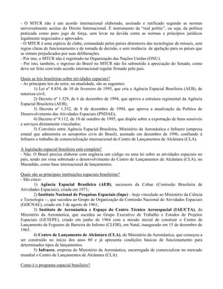 - O MTCR não é um acordo internacional elaborado, assinado e ratificado segundo as normas
universalmente aceitas do Direito Internacional. É instrumento da “real politic”, ou seja, da política
praticada como puro jogo de força, sem levar na devida conta as normas e princípios jurídicos
legalmente negociados e aprovados.
- O MTCR é uma espécie de clube, comandado pelos países detentores das tecnologias de mísseis, sem
regras claras de funcionamento e de tomada de decisão, e sem instância de apelação para os países que
se sintam prejudicados por suas deliberações.
- Por isto, o MTCR não é registrado na Organização das Nações Unidas (ONU).
- Por isto, também, o ingresso do Brasil no MTCR não foi submetido à apreciação do Senado, como
deve ser feito com todo acordo internacional regular firmado pelo país.
Quais as leis brasileiras sobre atividades espaciais?
- As principais leis do setor, na atualidade, são as seguintes:
1) Lei nº 8.854, de 10 de fevereiro de 1995, que cria a Agência Espacial Brasileira (AEB), de
natureza civil;
2) Decreto nº 1.329, de 6 de dezembro de 1994, que aprova a estrutura regimental da Agência
Espacial Brasileira (AEB);
3) Decreto nº 1.332, de 8 de dezembro de 1994, que aprova a atualização da Política de
Desenvolvimento das Atividades Espaciais (PNDAE);
4) Decreto nº 9.112, de 10 de outubro de 1995, que dispõe sobre a exportação de bens sensíveis
e serviços diretamente vinculados;
5) Convênio entre Agência Espacial Brasileira, Ministério da Aeronáutica e Infraero (empresa
estatal que administra os aeroportos civis do Brasil), assinado em dezembro de 1996, confiando à
Infraero o trabalho de comercialização internacional do Centro de Lançamentos de Alcântara (CLA).
A legislação espacial brasileira está completa?
- Não. O Brasil precisa elaborar com urgência um código ou uma lei sobre as atividades espaciais no
país, tendo em vista sobretudo o desenvolvimento do Centro de Lançamentos de Alcântara (CLA), no
Maranhão, como base internacional de lançamentos.
Quais são as principais instituições espaciais brasileiras?
- São cinco:
1) Agência Espacial Brasileira (AEB), sucessora da Cobae (Comissão Brasileira de
Atividades Espaciais), criada em 1971;
2) Instituto Nacional de Pesquisas Espaciais (Inpe) – hoje vinculado ao Ministério da Ciência
e Tecnologia --, que sucedeu ao Grupo de Organização da Comissão Nacional de Atividades Espaciais
(GOCNAE), criado em 3 de agosto de 1961;
3) Instituto de Aeronáutica e Espaço do Centro Técnico Aeroespacial (IAE/CTA), do
Ministério da Aeronáutica, que sucedeu ao Grupo Executivo de Trabalho e Estudos de Projetos
Espaciais (GETEPE), criado em junho de 1964 com a missão inicial de construir o Centro de
Lançamento de Foguetes de Barreira do Inferno (CLFBI), em Natal, inaugurado em 15 de dezembro de
1965.
4) Centro de Lançamento de Alcântara (CLA), do Ministério da Aeronáutica, que começou a
ser construído no início dos anos 80 e já apresenta condições básicas de funcionamento para
determinados tipos de lançamentos.
5) Infraero, empresa do Ministério da Aeronáutica, encarregada de comercializar no mercado
mundial o Centro de Lançamentos de Alcântara (CLA).
Como é o programa espacial brasileiro?
 