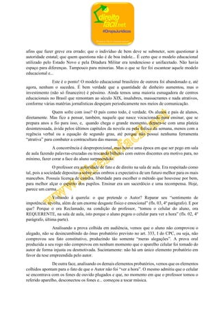 afins que fazer greve era errado; que o indivíduo de bem deve se submeter, sem questionar à
autoridade estatal; que quem questiona não é de boa índole... É certo que o modelo educacional
utilizado pelo Estado Novo e pela Ditadura Militar era tendencioso e unifacetado. Não havia
espaço para diferenças. Tampouco para minorias. Mas o que se fez foi escantear aquele modelo
educacional e...
Este é o ponto! O modelo educacional brasileiro de outrora foi abandonado e, até
agora, nenhum o sucedeu. É bem verdade que a quantidade de dinheiro aumentou, mas o
investimento (não só financeiro) é péssimo. Ainda temos uma maioria esmagadora de centros
educacionais no Brasil que remontam ao século XIX, insalubres, massacrantes e nada atrativos,
conforme várias matérias jornalísticas despejam periodicamente nos meios de comunicação.
Quem sofre com isso? O país como todo, é verdade. Os alunos e pais de alunos,
diretamente. Mas fico a pensar, também, naquele que nasce vocacionado para ensinar, que se
prepara anos a fio para isso, e, quando chega o grande momento, depara-se com uma plateia
desinteressada, ávida pelos últimos capítulos da novela ou pela fofoca da semana, menos com a
regência verbal ou a equação de segundo grau, até porque não possui nenhuma ferramenta
“atrativa” para combater a contracultura das massas.
A concorrência é desproporcional, mas houve uma época em que ser pego em sala
de aula fazendo palavras-cruzadas ou trocando bilhetes com outros discentes era motivo para, no
mínimo, fazer corar a face do aluno surpreendido.
O professor era autoridade de fato e de direito na sala de aula. Era respeitado como
tal, pois a sociedade depositava sobre seus ombros a expectativa de um futuro melhor para os mais
mancebos. Possuía licença de cátedra, liberdade para escolher o método que houvesse por bem,
para melhor alçar o espírito dos pupilos. Ensinar era um sacerdócio e uma recompensa. Hoje,
parece um carma.
Voltando à querela: o que pretende o Autor? Reparar seu “sentimento de
impotência, revolta, além de um enorme desgaste físico e emocional” (fls. 03, 4º parágrafo). E por
que? Porque o ora Reclamado, na condição de professor, “tomou o celular do aluno, ora
REQUERENTE, na sala de aula, isto porque o aluno pegou o celular para ver a hora” (fls. 02, 4º
parágrafo, última parte).
Analisando a prova colhida em audiência, vemos que o aluno não comprovou o
alegado, não se desincumbindo do ônus probatório previsto no art. 333, I do CPC, ou seja, não
comprovou seu fato constitutivo, produzindo tão somente “meras alegações”. A prova oral
produzida a seu rogo não comprovou em nenhum momento que o aparelho celular foi tomado do
autor de forma injusta ou desmotivada. Sucintamente: não há um único elemento probatório em
favor da tese empreendida pelo autor.
De outra face, analisando os demais elementos probatórios, vemos que os elementos
colhidos apontam para o fato de que o Autor não foi “ver a hora”. O mesmo admitiu que o celular
se encontrava com os fones de ouvido plugados e que, no momento em que o professor tomou o
referido aparelho, desconectou os fones e... começou a tocar música.
 