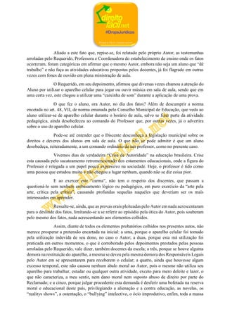 Aliado a este fato que, repise-se, foi relatado pelo próprio Autor, as testemunhas
arroladas pelo Requerido, Professora e Coordenadora do estabelecimento de ensino onde os fatos
ocorreram, foram categóricas em afirmar que o mesmo Autor, embora não seja um aluno que “dê
trabalho” e não faça as atividades educativas propostas pelos docentes, já foi flagrado em outras
vezes com fones de ouvido em plena ministração de aula.
O Requerido, em seu depoimento, afirmou que diversas vezes chamou a atenção do
Aluno por utilizar o aparelho celular para jogar ou ouvir música em sala de aula, sendo que em
uma certa vez, este chegou a utilizar uma “caixinha de som” durante a aplicação de uma prova.
O que fez o aluno, ora Autor, no dia dos fatos? Além de descumprir a norma
encetada no art. 48, VII, de norma emanada pelo Conselho Municipal de Educação, que veda ao
aluno utilizar-se de aparelho celular durante o horário de aula, salvo se fizer parte da atividade
pedagógica, ainda desobedeceu ao comando do Professor que, por outras vezes, já o advertira
sobre o uso do aparelho celular.
Pode-se até entender que o Discente desconheça a legislação municipal sobre os
direitos e deveres dos alunos em sala de aula. O que não se pode admitir é que um aluno
desobedeça, reiteradamente, a um comando ordinário de um professor, como no presente caso.
Vivemos dias de verdadeira “Crise de Autoridade” na educação brasileira. Crise
esta causada pelo sucateamento retromencionado dos estamentos educacionais, onde a figura do
Professor é relegada a um papel pouco expressivo na sociedade. Hoje, o professor é tido como
uma pessoa que estudou muito e não chegou a lugar nenhum, quando não se diz coisa pior.
E ao exercer este “carma”, não tem o respeito dos discentes, que passam a
questioná-lo sem nenhum embasamento lógico ou pedagógico, em puro exercício da “arte pela
arte, crítica pela crítica”, causando profundas sequelas naqueles que deveriam ser os mais
interessados em aprender.
Ressalte-se, ainda, que as provas orais pleiteadas pelo Autor em nada acrescentaram
para o deslinde dos fatos, limitando-se a se referir ao episódio pela ótica do Autor, pois souberam
pelo mesmo dos fatos, nada acrescentando aos elementos colhidos.
Assim, diante de todos os elementos probatórios colhidos nos presentes autos, não
merece prosperar a pretensão encartada na inicial: a uma, porque o aparelho celular foi tomado
pela utilização indevida de seu dono, no caso o Autor; a duas, porque esta má utilização foi
praticada em outros momentos, o que é corroborado pelos depoimentos prestados pelas pessoas
arroladas pelo Requerido, vale dizer, também docentes da escola; a três, porque se houve alguma
demora na restituição do aparelho, a mesma se deveu pela mesma demora dos Responsáveis Legais
pelo Autor em se apresentarem para receberem o celular; a quatro, ainda que houvesse algum
excesso temporal, este não causou nenhum abalo moral ao Autor, pois o mesmo não utiliza seu
aparelho para trabalhar, estudar ou qualquer outra atividade, exceto para mero deleite e lazer, o
que não caracteriza, a meu sentir, nem dano moral nem suposto abuso de direito por parte do
Reclamado; e a cinco, porque julgar procedente esta demanda é desferir uma bofetada na reserva
moral e educacional deste país, privilegiando a alienação e a contra educação, as novelas, os
“realitys shows”, a ostentação, o “bullying” intelectivo, o ócio improdutivo, enfim, toda a massa
 