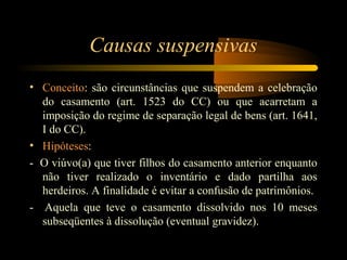 Causas suspensivas
• Conceito: são circunstâncias que suspendem a celebração
do casamento (art. 1523 do CC) ou que acarretam a
imposição do regime de separação legal de bens (art. 1641,
I do CC).
• Hipóteses:
- O viúvo(a) que tiver filhos do casamento anterior enquanto
não tiver realizado o inventário e dado partilha aos
herdeiros. A finalidade é evitar a confusão de patrimônios.
- Aquela que teve o casamento dissolvido nos 10 meses
subseqüentes à dissolução (eventual gravidez).
 