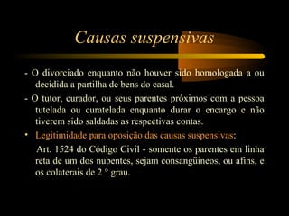 Causas suspensivas
- O divorciado enquanto não houver sido homologada a ou
decidida a partilha de bens do casal.
- O tutor, curador, ou seus parentes próximos com a pessoa
tutelada ou curatelada enquanto durar o encargo e não
tiverem sido saldadas as respectivas contas.
• Legitimidade para oposição das causas suspensivas:
Art. 1524 do Código Civil - somente os parentes em linha
reta de um dos nubentes, sejam consangüineos, ou afins, e
os colaterais de 2 ° grau.
 