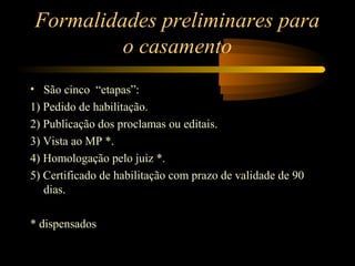 Formalidades preliminares para
o casamento
• São cinco “etapas”:
1) Pedido de habilitação.
2) Publicação dos proclamas ou editais.
3) Vista ao MP *.
4) Homologação pelo juiz *.
5) Certificado de habilitação com prazo de validade de 90
dias.
* dispensados
 