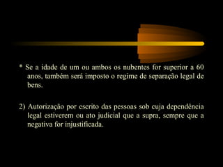* Se a idade de um ou ambos os nubentes for superior a 60
anos, também será imposto o regime de separação legal de
bens.
2) Autorização por escrito das pessoas sob cuja dependência
legal estiverem ou ato judicial que a supra, sempre que a
negativa for injustificada.
 