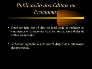 Publicação dos Editais ou
Proclamas
• Deve ser feita por 15 dias no local onde se realizam os
casamentos e na imprensa local, se houver, nas cidades de
ambos os nubentes.
* Se houver urgência, o juiz poderá dispensar a publicação
dos proclamas.
 