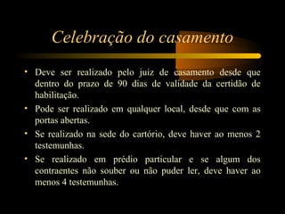 Celebração do casamento
• Deve ser realizado pelo juiz de casamento desde que
dentro do prazo de 90 dias de validade da certidão de
habilitação.
• Pode ser realizado em qualquer local, desde que com as
portas abertas.
• Se realizado na sede do cartório, deve haver ao menos 2
testemunhas.
• Se realizado em prédio particular e se algum dos
contraentes não souber ou não puder ler, deve haver ao
menos 4 testemunhas.
 