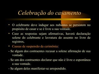Celebração do casamento
• O celebrante deve indagar aos nubentes se persistem no
propósito de casar e se é livre a sua vontade.
• Caso as respostas sejam afirmativas, haverá declaração
solene do celebrante e lavratura do assento no livro de
registros,
• Causas de suspensão da cerimônia:
- Se algum dos contraentes recusar a solene afirmação de sua
vontade.
- Se um dos contraentes declarar que não é livre e espontânea
a sua vontade.
- Se algum deles manifestar-se arrependido.
 