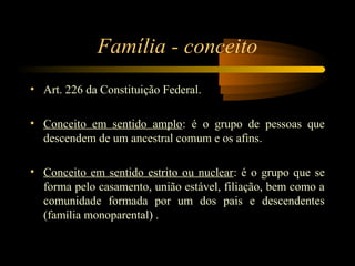 Família - conceito
• Art. 226 da Constituição Federal.
• Conceito em sentido amplo: é o grupo de pessoas que
descendem de um ancestral comum e os afins.
• Conceito em sentido estrito ou nuclear: é o grupo que se
forma pelo casamento, união estável, filiação, bem como a
comunidade formada por um dos pais e descendentes
(família monoparental) .
 