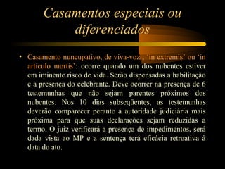 Casamentos especiais ou
diferenciados
• Casamento nuncupativo, de viva-voz , ‘in extremis’ ou ‘in
articulo mortis’: ocorre quando um dos nubentes estiver
em iminente risco de vida. Serão dispensadas a habilitação
e a presença do celebrante. Deve ocorrer na presença de 6
testemunhas que não sejam parentes próximos dos
nubentes. Nos 10 dias subseqüentes, as testemunhas
deverão comparecer perante a autoridade judiciária mais
próxima para que suas declarações sejam reduzidas a
termo. O juiz verificará a presença de impedimentos, será
dada vista ao MP e a sentença terá eficácia retroativa à
data do ato.
 