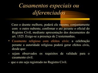 Casamentos especiais ou
diferenciados
Caso o doente melhore, poderá ele mesmo, conjuntamente
com o outro nubente, confirmar o ato perante o oficial do
Registro Civil, mediante apresentação dos documentos do
art. 1525. Exige-se a presença de 2 testemunhas.
• Casamento religioso com efeitos civis: a celebração
perante a autoridade religiosa poderá gerar efeitos civis,
desde que:
- sejam observados os requisitos de validade para o
casamento civil.
- que o ato seja registrado no Registro Civil.
 