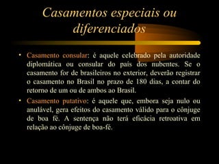 Casamentos especiais ou
diferenciados
• Casamento consular: é aquele celebrado pela autoridade
diplomática ou consular do país dos nubentes. Se o
casamento for de brasileiros no exterior, deverão registrar
o casamento no Brasil no prazo de 180 dias, a contar do
retorno de um ou de ambos ao Brasil.
• Casamento putativo: é aquele que, embora seja nulo ou
anulável, gera efeitos do casamento válido para o cônjuge
de boa fé. A sentença não terá eficácia retroativa em
relação ao cônjuge de boa-fé.
 