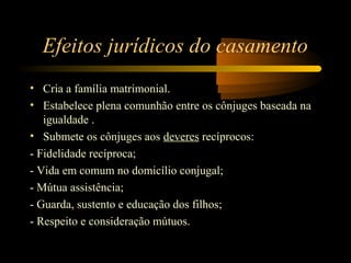 Efeitos jurídicos do casamento
• Cria a família matrimonial.
• Estabelece plena comunhão entre os cônjuges baseada na
igualdade .
• Submete os cônjuges aos deveres recíprocos:
- Fidelidade recíproca;
- Vida em comum no domicílio conjugal;
- Mútua assistência;
- Guarda, sustento e educação dos filhos;
- Respeito e consideração mútuos.
 