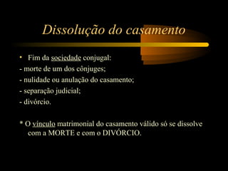 Dissolução do casamento
• Fim da sociedade conjugal:
- morte de um dos cônjuges;
- nulidade ou anulação do casamento;
- separação judicial;
- divórcio.
* O vínculo matrimonial do casamento válido só se dissolve
com a MORTE e com o DIVÓRCIO.
 
