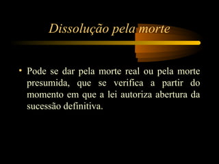 Dissolução pela morte
• Pode se dar pela morte real ou pela morte
presumida, que se verifica a partir do
momento em que a lei autoriza abertura da
sucessão definitiva.
 