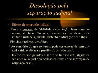 Dissolução pela
separação judicial
• Efeitos da separação judicial:
- Fim aos deveres de fidelidade e coabitação, bem como ao
regime de bens. Todavia, permanecem os deveres de
mútua assistência, guarda, sustento e educação dos filhos.
- Fim dos direitos sucessórios.
* Ao contrário do que se pensa, pode ser concedida sem que
tenha sido realizada a partilha de bens do casal.
• Os efeitos são gerados a partir do trânsito em julgado da
sentença ou a partir da decisão da cautelar de separação de
corpos do casal.
 