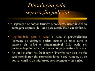 Dissolução pela
separação judicial
* A separação de corpos também serve como marco inicial da
contagem de prazo de 1 ano para a conversão em divórcio.
• Legitimidade para a ação: a ação é personalíssima
(somente os cônjuges podem ocupar os pólos ativo e
passivo da ação) e intransmissível (não pode ser
continuada pelo herdeiros, caso o cônjuge venha a falecer).
• Se um dos cônjuges for incapaz (interditado p.ex.), a ação
será movida por ele, representado pelo seu curador, ou se
houver conflito de interesses, pelo ascendente ou irmão.
 
