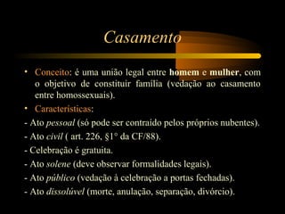 Casamento
• Conceito: é uma união legal entre homem e mulher, com
o objetivo de constituir família (vedação ao casamento
entre homossexuais).
• Características:
- Ato pessoal (só pode ser contraído pelos próprios nubentes).
- Ato civil ( art. 226, §1° da CF/88).
- Celebração é gratuita.
- Ato solene (deve observar formalidades legais).
- Ato público (vedação à celebração a portas fechadas).
- Ato dissolúvel (morte, anulação, separação, divórcio).
 