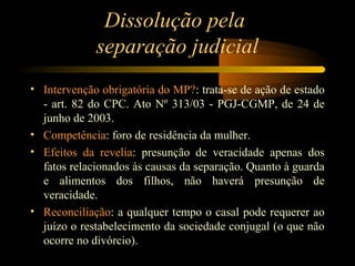 Dissolução pela
separação judicial
• Intervenção obrigatória do MP?: trata-se de ação de estado
- art. 82 do CPC. Ato Nº 313/03 - PGJ-CGMP, de 24 de
junho de 2003.
• Competência: foro de residência da mulher.
• Efeitos da revelia: presunção de veracidade apenas dos
fatos relacionados às causas da separação. Quanto à guarda
e alimentos dos filhos, não haverá presunção de
veracidade.
• Reconciliação: a qualquer tempo o casal pode requerer ao
juízo o restabelecimento da sociedade conjugal (o que não
ocorre no divórcio).
 