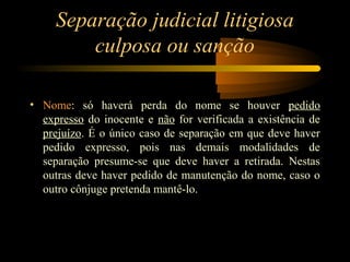 Separação judicial litigiosa
culposa ou sanção
• Nome: só haverá perda do nome se houver pedido
expresso do inocente e não for verificada a existência de
prejuízo. É o único caso de separação em que deve haver
pedido expresso, pois nas demais modalidades de
separação presume-se que deve haver a retirada. Nestas
outras deve haver pedido de manutenção do nome, caso o
outro cônjuge pretenda mantê-lo.
 
