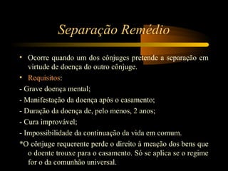 Separação Remédio
• Ocorre quando um dos cônjuges pretende a separação em
virtude de doença do outro cônjuge.
• Requisitos:
- Grave doença mental;
- Manifestação da doença após o casamento;
- Duração da doença de, pelo menos, 2 anos;
- Cura improvável;
- Impossibilidade da continuação da vida em comum.
*O cônjuge requerente perde o direito à meação dos bens que
o doente trouxe para o casamento. Só se aplica se o regime
for o da comunhão universal.
 