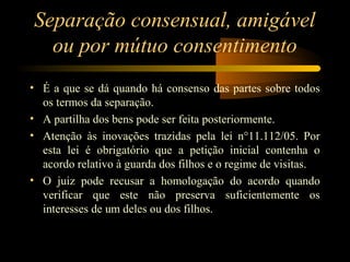 Separação consensual, amigável
ou por mútuo consentimento
• É a que se dá quando há consenso das partes sobre todos
os termos da separação.
• A partilha dos bens pode ser feita posteriormente.
• Atenção às inovações trazidas pela lei n°11.112/05. Por
esta lei é obrigatório que a petição inicial contenha o
acordo relativo à guarda dos filhos e o regime de visitas.
• O juiz pode recusar a homologação do acordo quando
verificar que este não preserva suficientemente os
interesses de um deles ou dos filhos.
 