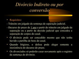 Divórcio Indireto ou por
conversão
• Requisitos:
- Trânsito em julgado da sentença de separação judicial.
- Decurso do prazo de 1 ano a partir do trânsito em julgado da
separação ou a partir da decisão judicial que concedeu a
separação de corpos do casal.
• O divórcio pode ser concedido mesmo que não tenha
havido a partilha de bens do casal.
• Quando litigioso, o defesa pode alegar somente a
inexistência do decurso do prazo.
• Os divorciados só poderão casar novamente após o registro
da sentença do divórcio.
 