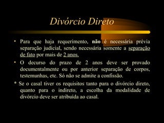 Divórcio Direto
• Para que haja requerimento, não é necessária prévia
separação judicial, sendo necessária somente a separação
de fato por mais de 2 anos.
• O decurso do prazo de 2 anos deve ser provado
documentalmente ou por anterior separação de corpos,
testemunhas, etc. Só não se admite a confissão.
* Se o casal tiver os requisitos tanto para o divórcio direto,
quanto para o indireto, a escolha da modalidade de
divórcio deve ser atribuída ao casal.
 
