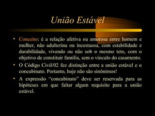 União Estável
• Conceito: é a relação afetiva ou amorosa entre homem e
mulher, não adulterina ou incestuosa, com estabilidade e
durabilidade, vivendo ou não sob o mesmo teto, com o
objetivo de constituir família, sem o vínculo do casamento.
• O Código Civil/02 fez distinção entre a união estável e o
concubinato. Portanto, hoje não são sinônimos!
• A expressão “concubinato” deve ser reservada para as
hipóteses em que faltar algum requisito para a união
estável.
 