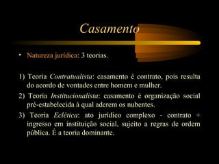Casamento
• Natureza jurídica: 3 teorias.
1) Teoria Contratualista: casamento é contrato, pois resulta
do acordo de vontades entre homem e mulher.
2) Teoria Institucionalista: casamento é organização social
pré-estabelecida à qual aderem os nubentes.
3) Teoria Eclética: ato jurídico complexo - contrato +
ingresso em instituição social, sujeito a regras de ordem
pública. É a teoria dominante.
 
