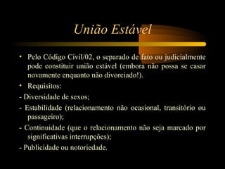 União Estável
• Pelo Código Civil/02, o separado de fato ou judicialmente
pode constituir união estável (embora não possa se casar
novamente enquanto não divorciado!).
• Requisitos:
- Diversidade de sexos;
- Estabilidade (relacionamento não ocasional, transitório ou
passageiro);
- Continuidade (que o relacionamento não seja marcado por
significativas interrupções);
- Publicidade ou notoriedade.
 