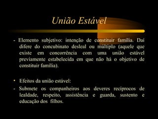 União Estável
- Elemento subjetivo: intenção de constituir família. Daí
difere do concubinato desleal ou múltiplo (aquele que
existe em concorrência com uma união estável
previamente estabelecida em que não há o objetivo de
constituir família).
• Efeitos da união estável:
- Submete os companheiros aos deveres recíprocos de
lealdade, respeito, assistência e guarda, sustento e
educação dos filhos.
 