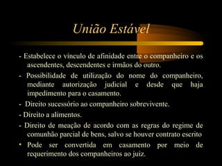União Estável
- Estabelece o vínculo de afinidade entre o companheiro e os
ascendentes, descendentes e irmãos do outro.
- Possibilidade de utilização do nome do companheiro,
mediante autorização judicial e desde que haja
impedimento para o casamento.
- Direito sucessório ao companheiro sobrevivente.
- Direito a alimentos.
- Direito de meação de acordo com as regras do regime de
comunhão parcial de bens, salvo se houver contrato escrito
• Pode ser convertida em casamento por meio de
requerimento dos companheiros ao juiz.
 