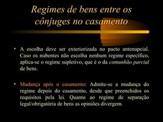 Regimes de bens entre os
cônjuges no casamento
• A escolha deve ser exteriorizada no pacto antenupcial.
Caso os nubentes não escolha nenhum regime específico,
aplica-se o regime supletivo, que é o da comunhão parcial
de bens.
• Mudança após o casamento: Admite-se a mudança do
regime depois do casamento, desde que preenchidos os
requisitos pela lei. Quanto ao regime de separação
legal/obrigatória de bens as opiniões divergem.
 
