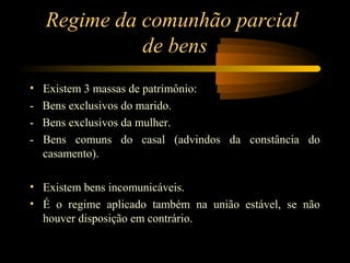 Regime da comunhão parcial
de bens
• Existem 3 massas de patrimônio:
- Bens exclusivos do marido.
- Bens exclusivos da mulher.
- Bens comuns do casal (advindos da constância do
casamento).
• Existem bens incomunicáveis.
• É o regime aplicado também na união estável, se não
houver disposição em contrário.
 