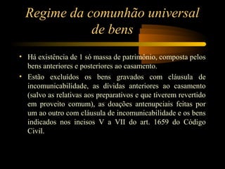 Regime da comunhão universal
de bens
• Há existência de 1 só massa de patrimônio, composta pelos
bens anteriores e posteriores ao casamento.
• Estão excluídos os bens gravados com cláusula de
incomunicabilidade, as dívidas anteriores ao casamento
(salvo as relativas aos preparativos e que tiverem revertido
em proveito comum), as doações antenupciais feitas por
um ao outro com cláusula de incomunicabilidade e os bens
indicados nos incisos V a VII do art. 1659 do Código
Civil.
 