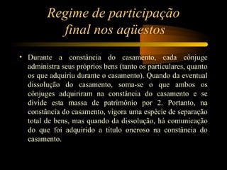 Regime de participação
final nos aqüestos
• Durante a constância do casamento, cada cônjuge
administra seus próprios bens (tanto os particulares, quanto
os que adquiriu durante o casamento). Quando da eventual
dissolução do casamento, soma-se o que ambos os
cônjuges adquiriram na constância do casamento e se
divide esta massa de patrimônio por 2. Portanto, na
constância do casamento, vigora uma espécie de separação
total de bens, mas quando da dissolução, há comunicação
do que foi adquirido a título oneroso na constância do
casamento.
 