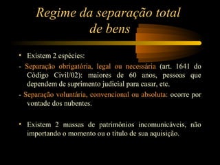 Regime da separação total
de bens
• Existem 2 espécies:
- Separação obrigatória, legal ou necessária (art. 1641 do
Código Civil/02): maiores de 60 anos, pessoas que
dependem de suprimento judicial para casar, etc.
- Separação voluntária, convencional ou absoluta: ocorre por
vontade dos nubentes.
• Existem 2 massas de patrimônios incomunicáveis, não
importando o momento ou o título de sua aquisição.
 