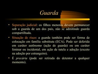Guarda
• Separação judicial: os filhos menores devem permanecer
sob a guarda de um dos pais, não se admitindo guarda
compartilhada.
• Situação de risco: a guarda também pode ser forma de
colocação em família substituta (ECA). Pode ser deferida
em caráter autônomo (ação de guarda) ou em caráter
liminar ou incidental, em ação de tutela e adoção (exceto
na adoção por estrangeiro).
• É precária (pode ser retirada do detentor a qualquer
momento).
 