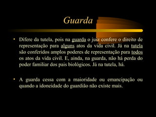 Guarda
• Difere da tutela, pois na guarda o juiz confere o direito de
representação para alguns atos da vida civil. Já na tutela
são conferidos amplos poderes de representação para todos
os atos da vida civil. E, ainda, na guarda, não há perda do
poder familiar dos pais biológicos. Já na tutela, há.
• A guarda cessa com a maioridade ou emancipação ou
quando a idoneidade do guardião não existe mais.
 