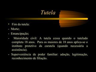 Tutela
• Fim da tutela:
- Morte;
- Emancipação;
- Maioridade civil: A tutela cessa quando o tutelado
completa 18 anos. Para os maiores de 18 anos aplica-se o
instituto protetivo da curatela (quando necessária a
assistência).
- Superveniência de poder familiar: adoção, legitimação,
reconhecimento de filiação.
 
