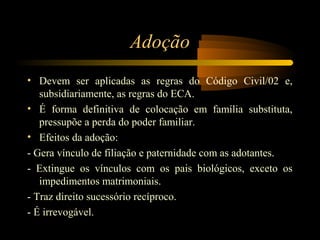 Adoção
• Devem ser aplicadas as regras do Código Civil/02 e,
subsidiariamente, as regras do ECA.
• É forma definitiva de colocação em família substituta,
pressupõe a perda do poder familiar.
• Efeitos da adoção:
- Gera vínculo de filiação e paternidade com as adotantes.
- Extingue os vínculos com os pais biológicos, exceto os
impedimentos matrimoniais.
- Traz direito sucessório recíproco.
- É irrevogável.
 