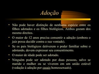 Adoção
• Não pode haver distinção de nenhuma espécie entre os
filhos adotados e os filhos biológicos. Ambos gozam dos
mesmo direitos.
• O maior de 12 anos precisa consentir a adoção (embora o
juiz possa decidir contra a sua vontade).
• Se os pais biológicos detiverem o poder familiar sobre o
adotando, devem expressar seu consentimento.
• O maior de idade pode ser adotado.
• Ninguém pode ser adotado por duas pessoas, salvo se
marido e mulher ou se viverem em um união estável
(vedação à adoção por casais homossexuais).
 