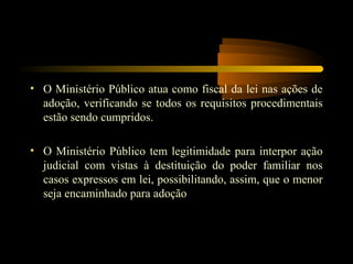 • O Ministério Público atua como fiscal da lei nas ações de
adoção, verificando se todos os requisitos procedimentais
estão sendo cumpridos.
• O Ministério Público tem legitimidade para interpor ação
judicial com vistas à destituição do poder familiar nos
casos expressos em lei, possibilitando, assim, que o menor
seja encaminhado para adoção
 