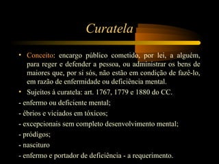 Curatela
• Conceito: encargo público cometido, por lei, a alguém,
para reger e defender a pessoa, ou administrar os bens de
maiores que, por si sós, não estão em condição de fazê-lo,
em razão de enfermidade ou deficiência mental.
• Sujeitos à curatela: art. 1767, 1779 e 1880 do CC.
- enfermo ou deficiente mental;
- ébrios e viciados em tóxicos;
- excepcionais sem completo desenvolvimento mental;
- pródigos;
- nascituro
- enfermo e portador de deficiência - a requerimento.
 