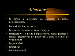 Alimentos
• O direito à percepção de alimentos é direito
personalíssimo.
• Intransferível ou incessível.
• Irrenunciável - a não ser entre cônjuges.
• Imprescritível (o direito é imprescritível, mas as prestações
fixadas prescrevem no prazo de 2 anos a contar do
vencimento).
• Impenhorável.
• Irrepetível.
• Intransacionável.
 