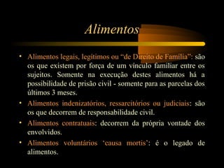 Alimentos
• Alimentos legais, legítimos ou “de Direito de Família”: são
os que existem por força de um vínculo familiar entre os
sujeitos. Somente na execução destes alimentos há a
possibilidade de prisão civil - somente para as parcelas dos
últimos 3 meses.
• Alimentos indenizatórios, ressarcitórios ou judiciais: são
os que decorrem de responsabilidade civil.
• Alimentos contratuais: decorrem da própria vontade dos
envolvidos.
• Alimentos voluntários ‘causa mortis’: é o legado de
alimentos.
 