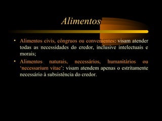 Alimentos
• Alimentos civis, côngruos ou convenientes: visam atender
todas as necessidades do credor, inclusive intelectuais e
morais;
• Alimentos naturais, necessários, humanitários ou
‘necessarium vitae’: visam atendem apenas o estritamente
necessário à subsistência do credor.
 